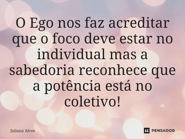 ⁠O Ego nos faz acreditar que o foco deve estar no individual mas a sabedoria reconhece que a potência está no coletivo!... Frase de juliana alves.