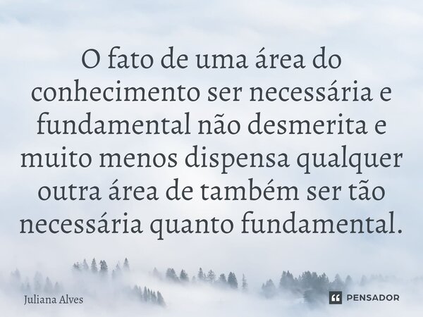 ⁠O fato de uma área do conhecimento ser necessária e fundamental não desmerita e muito menos dispensa qualquer outra área de também ser tão necessária quanto fu... Frase de juliana alves.