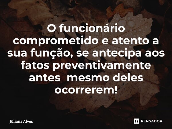 ⁠O funcionário comprometido e atento a sua função, se antecipa aos fatos preventivamente antes mesmo deles ocorrerem!... Frase de juliana alves.