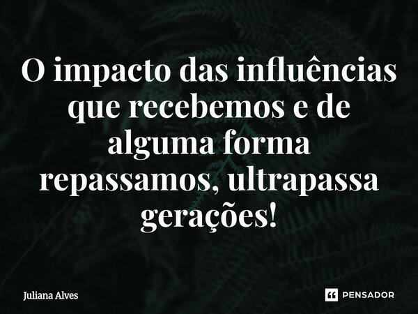 ⁠O impacto das influências que recebemos e de alguma forma repassamos, ultrapassa gerações!... Frase de juliana alves.