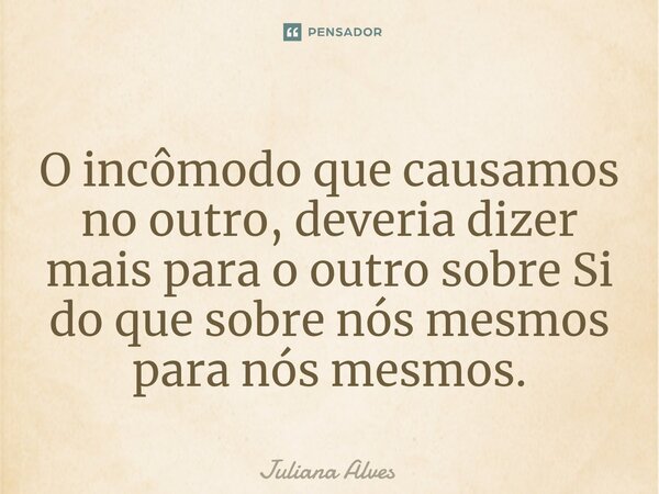 ⁠O incômodo que causamos no outro, deveria dizer mais para o outro sobre Si do que sobre nós mesmos para nós mesmos.... Frase de juliana alves.