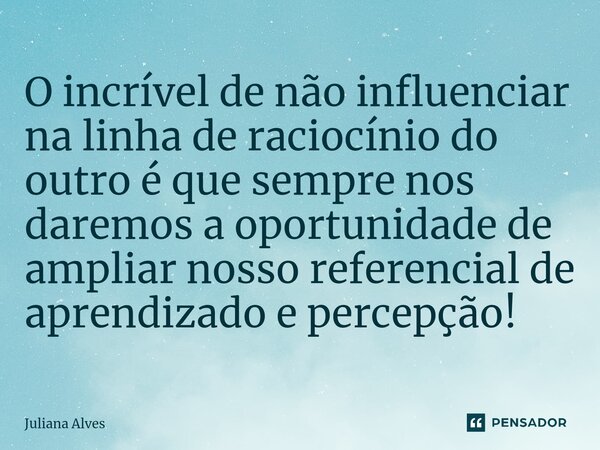 ⁠O incrível de não influenciar na linha de raciocínio do outro é que sempre nos daremos a oportunidade de ampliar nosso referencial de aprendizado e percepção!... Frase de juliana alves.