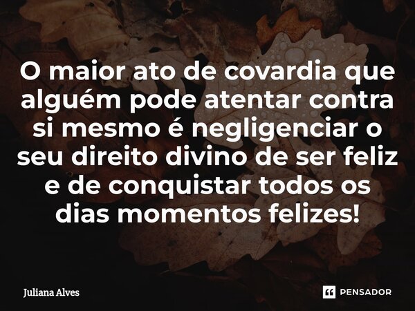 ⁠O maior ato de covardia que alguém pode atentar contra si mesmo é negligenciar o seu direito divino de ser feliz e de conquistar todos os dias momentos felizes... Frase de juliana alves.