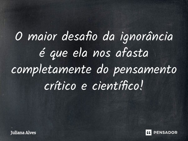 ⁠O maior desafio da ignorância é que ela nos afasta completamente do pensamento crítico e científico!... Frase de juliana alves.