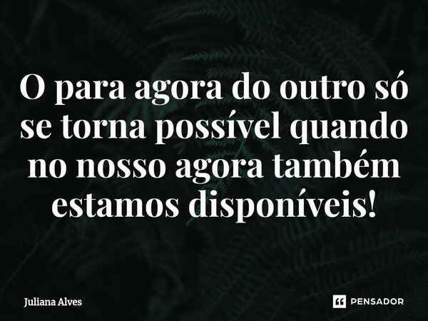 ⁠O para agora do outro só se torna possível quando no nosso agora também estamos disponíveis!... Frase de juliana alves.