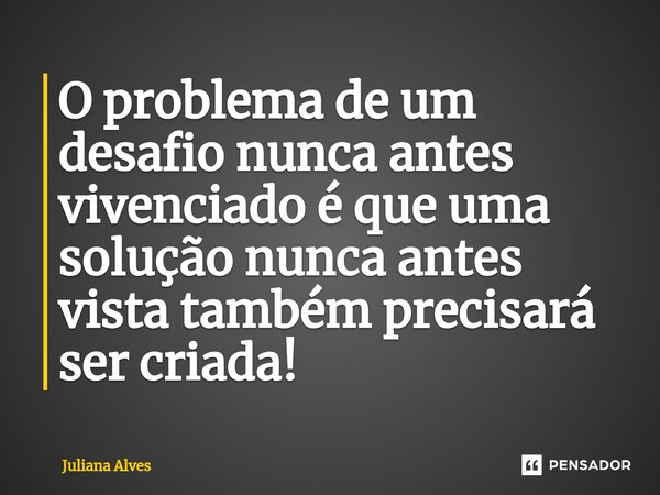 ⁠O problema de um desafio nunca antes vivenciado é que uma solução nunca antes vista também precisará ser criada!... Frase de juliana alves.