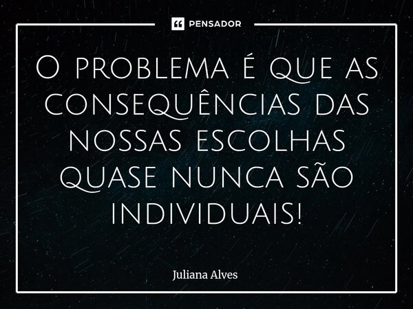 ⁠O problema é que as consequências das nossas escolhas quase nunca são individuais!... Frase de juliana alves.