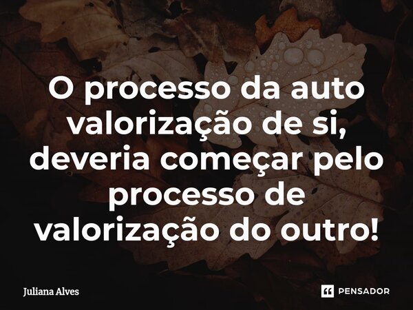 ⁠O processo da auto valorização de si, deveria começar pelo processo de valorização do outro!... Frase de juliana alves.