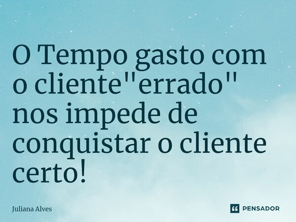 ⁠O Tempo gasto com o cliente "errado" nos impede de conquistar o cliente certo!... Frase de juliana alves.