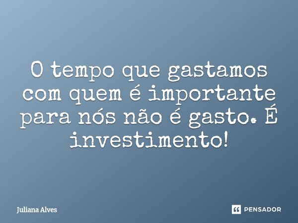 ⁠O tempo que gastamos com quem é importante para nós não é gasto. É investimento!... Frase de juliana alves.
