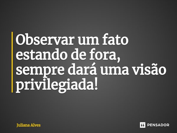 ⁠Observar um fato estando de fora, sempre dará uma visão privilegiada!... Frase de juliana alves.