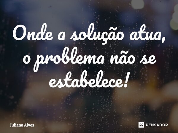 ⁠Onde a solução atua, o problema não se estabelece!... Frase de juliana alves.