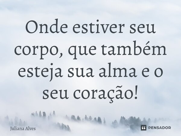 ⁠Onde estiver seu corpo, que também esteja sua alma e o seu coração!... Frase de juliana alves.
