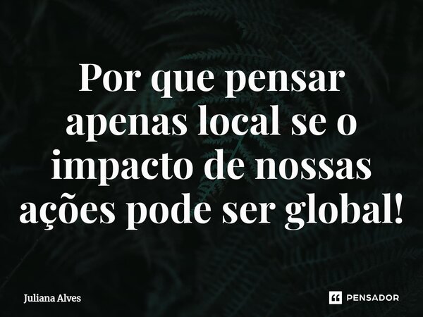 ⁠Por que pensar apenas local se o impacto de nossas ações pode ser global!... Frase de juliana alves.