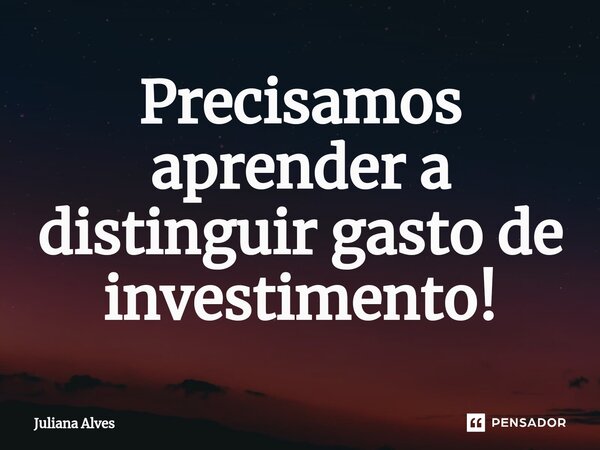 Precisamos aprender a distinguir gasto de investimento!... Frase de juliana alves.