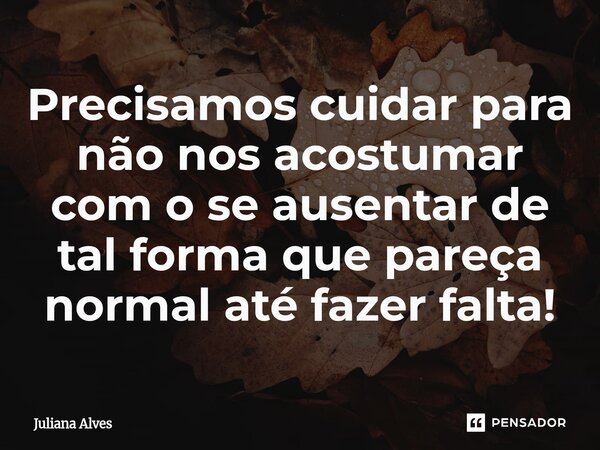 ⁠Precisamos cuidar para não nos acostumar com o se ausentar de tal forma que pareça normal até fazer falta!... Frase de juliana alves.