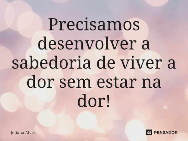 ⁠Precisamos desenvolver a sabedoria de viver a dor sem estar na dor!... Frase de juliana alves.