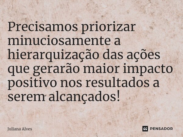 ⁠Precisamos priorizar minuciosamente a hierarquização das ações que gerarão maior impacto positivo nos resultados a serem alcançados!... Frase de juliana alves.