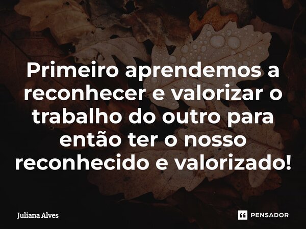 Primeiro aprendemos a reconhecer e valorizar o trabalho do outro para então ter o nosso reconhecido e valorizado!⁠... Frase de juliana alves.