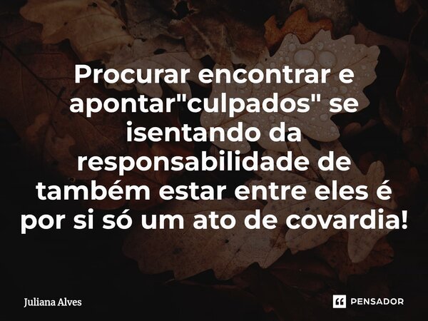 ⁠Procurar encontrar e apontar "culpados" se isentando da responsabilidade de também estar entre eles é por si só um ato de covardia!... Frase de juliana alves.