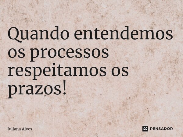 ⁠Quando entendemos os processos respeitamos os prazos!... Frase de juliana alves.