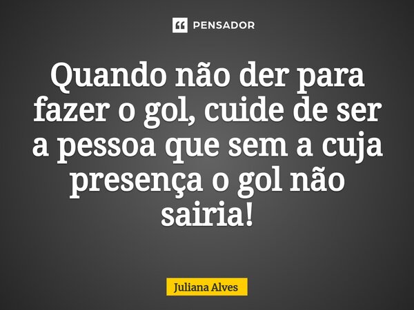 Quando não der para fazer o gol, cuide de ser a pessoa que sem a cuja presença o gol não sairia!... Frase de juliana alves.