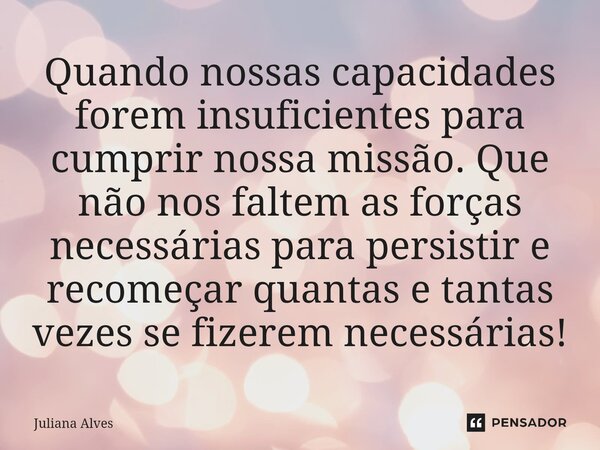 ⁠Quando nossas capacidades forem insuficientes para cumprir nossa missão. Que não nos faltem as forças necessárias para persistir e recomeçar quantas e tantas v... Frase de juliana alves.