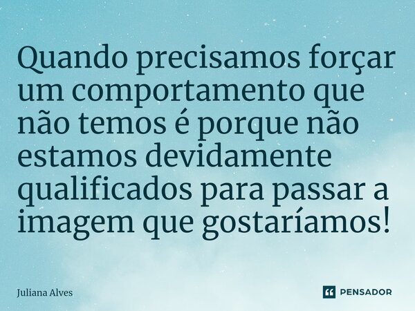 ⁠Quando precisamos forçar um comportamento que não temos é porque não estamos devidamente qualificados para passar a imagem que gostaríamos!... Frase de juliana alves.