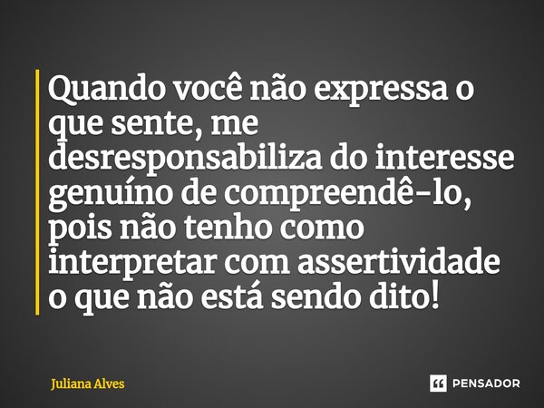 ⁠Quando você não expressa o que sente, me desresponsabiliza do interesse genuíno de compreendê-lo, pois não tenho como interpretar com assertividade o que não e... Frase de juliana alves.