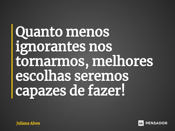 ⁠Quanto menos ignorantes nos tornarmos, melhores escolhas seremos capazes de fazer!... Frase de juliana alves.