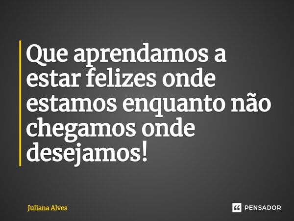 ⁠Que aprendamos a estar felizes onde estamos enquanto não chegamos onde desejamos!... Frase de juliana alves.