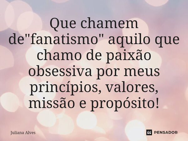 ⁠Que chamem de "fanatismo" aquilo que chamo de paixão obsessiva por meus princípios, valores, missão e propósito!... Frase de juliana alves.