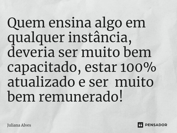 ⁠Quem ensina algo em qualquer instância, deveria ser muito bem capacitado, estar 100% atualizado e ser muito bem remunerado!... Frase de juliana alves.