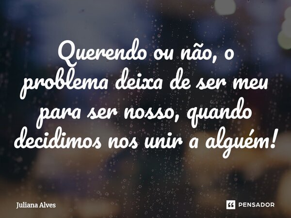 ⁠Querendo ou não, o problema deixa de ser meu para ser nosso, quando decidimos nos unir a alguém!... Frase de juliana alves.