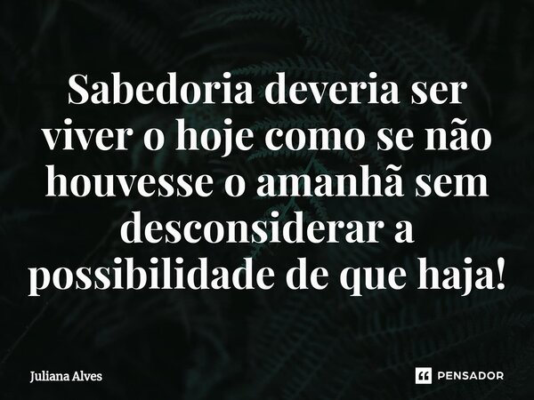 ⁠Sabedoria deveria ser viver o hoje como se não houvesse o amanhã sem desconsiderar a possibilidade de que haja!... Frase de juliana alves.