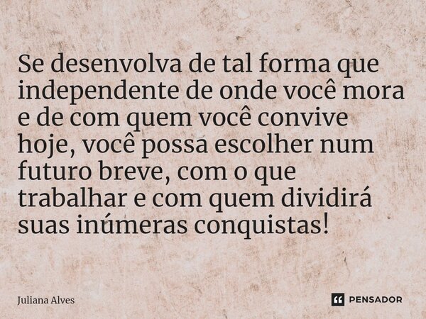 ⁠Se desenvolva de tal forma que independente de onde você mora e de com quem você convive hoje, você possa escolher num futuro breve, com o que trabalhar e com ... Frase de juliana alves.