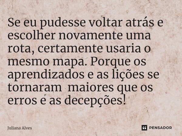 ⁠Se eu pudesse voltar atrás e escolher novamente uma rota, certamente usaria o mesmo mapa. Porque os aprendizados e as lições se tornaram maiores que os erros e... Frase de juliana alves.