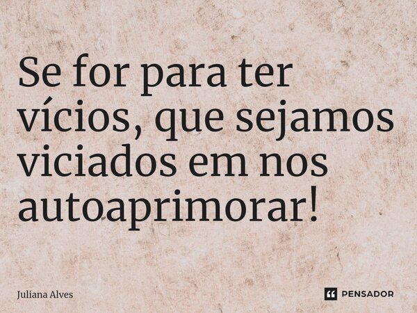 Se for para ter vícios, que sejamos viciados em nos autoaprimorar!... Frase de juliana alves.