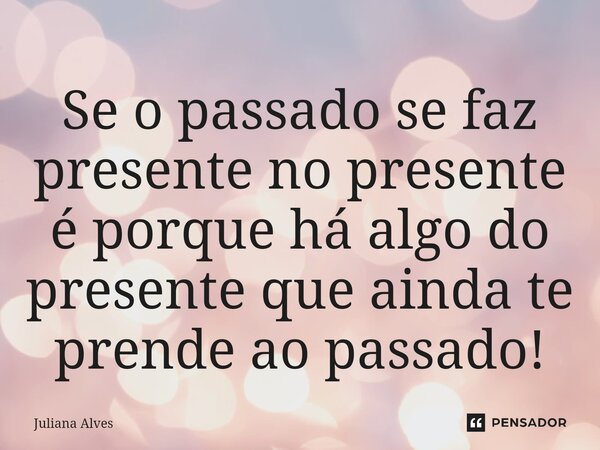 ⁠Se o passado se faz presente no presente é porque há algo do presente que ainda te prende ao passado!... Frase de juliana alves.