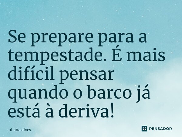 Se prepare para a tempestade. É mais difícil pensar quando o barco já está à deriva!... Frase de juliana alves.