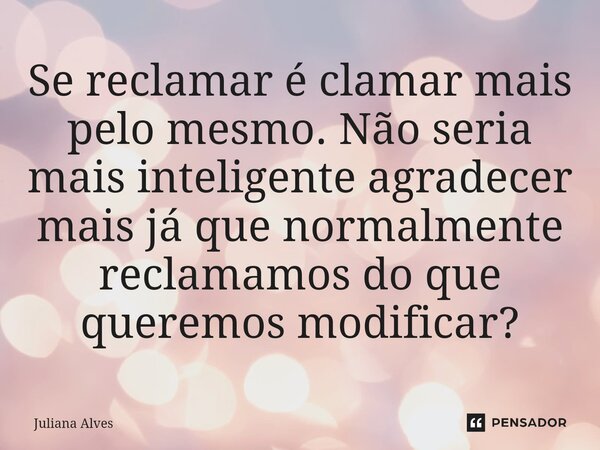 ⁠Se reclamar é clamar mais pelo mesmo. Não seria mais inteligente agradecer mais já que normalmente reclamamos do que queremos modificar?... Frase de juliana alves.