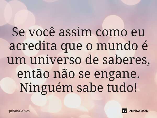 Se você assim como eu acredita que o mundo é um universo de saberes, então não se engane. Ninguém sabe tudo!... Frase de juliana alves.