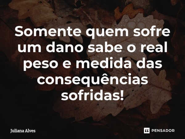 ⁠Somente quem sofre um dano sabe o real peso e medida das consequências sofridas!... Frase de juliana alves.