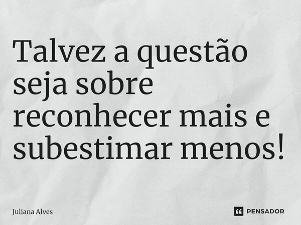 ⁠Talvez a questão seja sobre reconhecer mais e subestimar menos!... Frase de juliana alves.
