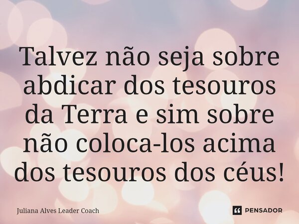 ⁠Talvez não seja sobre abdicar dos tesouros da Terra e sim sobre não coloca-los acima dos tesouros dos céus!... Frase de Juliana Alves Leader Coach.