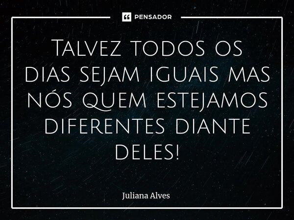 ⁠Talvez todos os dias sejam iguais mas nós quem estejamos diferentes diante deles!... Frase de juliana alves.