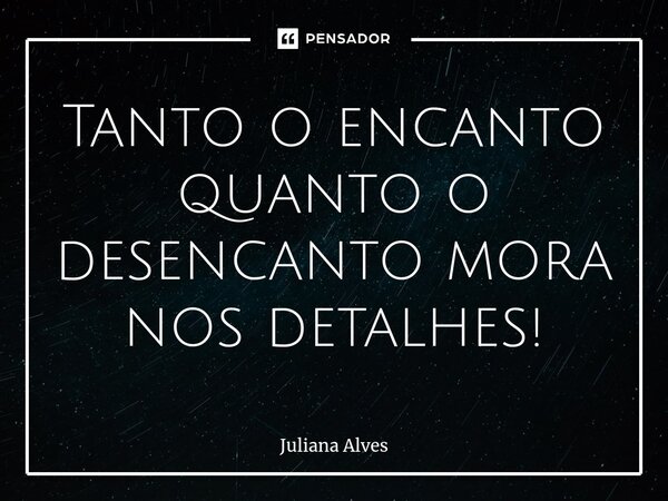 ⁠Tanto o encanto quanto o desencanto mora nos detalhes!... Frase de juliana alves.