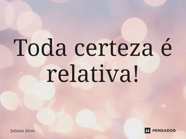 Toda certeza é relativa!... Frase de juliana alves.