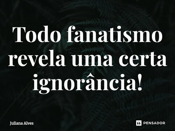 ⁠Todo fanatismo revela uma certa ignorância!... Frase de juliana alves.