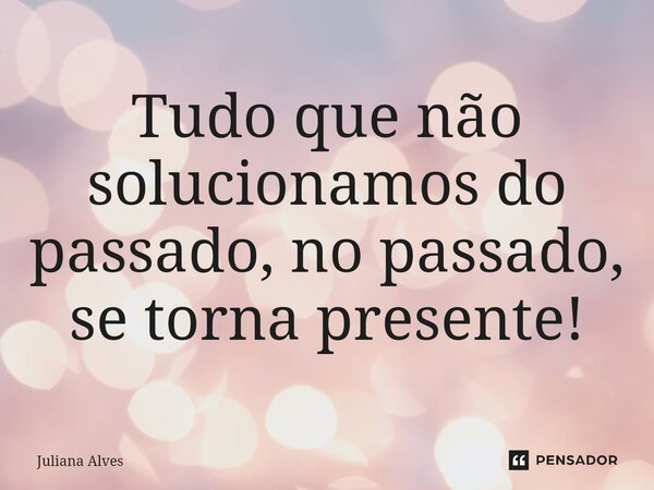 ⁠Tudo que não solucionamos do passado, no passado, se torna presente!... Frase de juliana alves.